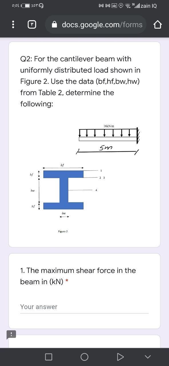 0:0£ IO %or
M M E
a ".ull zain IQ
docs.google.com/forms O
Q2: For the cantilever beam with
uniformly distributed load shown in
Figure 2. Use the data (bf,hf,bw,hw)
from Table 2, determine the
following:
16KN/m
Sm
bf
hf
hw
hf
bw
Figure 2
1. The maximum shear force in the
beam in (kN)
Your answer
...
