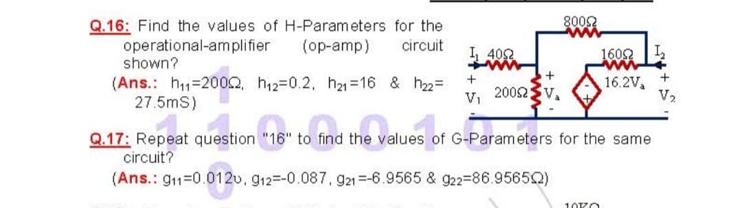 Q.16: Find the values of H-Parameters for the
8002
operational-amplifier
shown?
(op-amp)
circuit
I, 402
ww
1602
ww
(Ans.: h1=2002, h12-0.2, 21 =16 & h22=
27.5mS)
16.2V
V2
2002
V1
V,
Q.17: Repeat question "16" to find the values of G-Parameters for the same
circuit?
(Ans.: g11-0.012u, g12=-0.087. g21=-6.9565 & 922=86.95652)
