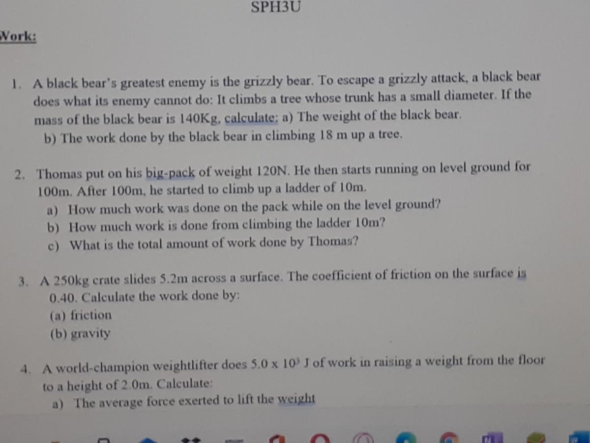 SPH3U
Work:
1. A black bear's greatest enemy is the grizzly bear. To escape a grizzly attack, a black bear
does what its enemy cannot do: It climbs a tree whose trunk has a small diameter. If the
mass of the black bear is 140Kg, calculate; a) The weight of the black bear.
b) The work done by the black bear in climbing 18 m up a tree.
2. Thomas put on his big-pack of weight 120ON. He then starts running on level ground for
100m. After 100m, he started to climb up a ladder of 10m.
a) How much work was done on the pack while on the level ground?
b) How much work is done from climbing the ladder 10m?
c) What is the total amount of work done by Thomas?
3. A 250kg crate slides 5.2m across a surface. The coefficient of friction on the surface is
0.40. Calculate the work done by:
(a) friction
(b) gravity
4. A world-champion weightlifter does 5.0 x 10 J of work in raising a weight from the floor
to a height of 2.0m. Calculate:
a) The average force exerted to lift the weight
