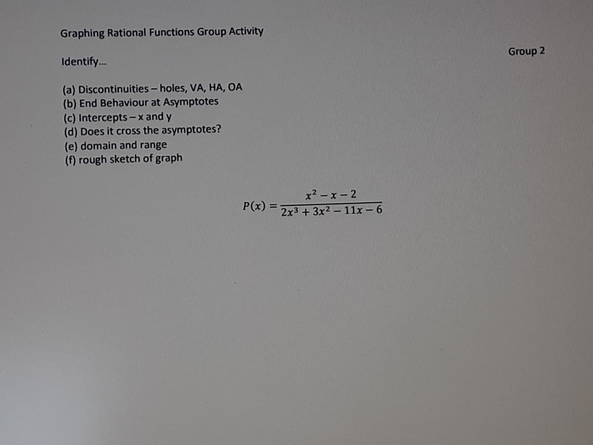 Graphing Rational Functions Group Activity
Group 2
Identify.
(a) Discontinuities-holes, VA, HA, OA
(b) End Behaviour at Asymptotes
(c) Intercepts -x and y
(d) Does it cross the asymptotes?
(e) domain and range
(f) rough sketch of graph
x2 - x - 2
P(x)
2x3 +3x2- 11x - 6
