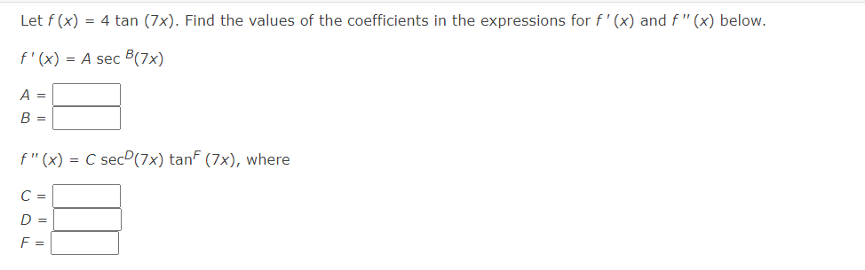 Let f (x) = 4 tan (7x). Find the values of the coefficients in the expressions for f' (x) and f " (x) below.
f'(x) = A sec B(7x)
A =
B =
f"(x) = C secº(7x) tanf (7x), where
C =
D =
F =
