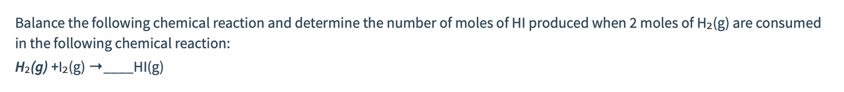 Balance the following chemical reaction and determine the number of moles of HI produced when 2 moles of H2(g) are consumed
in the following chemical reaction:
H2(g) +l2(g) →__HI(g)
