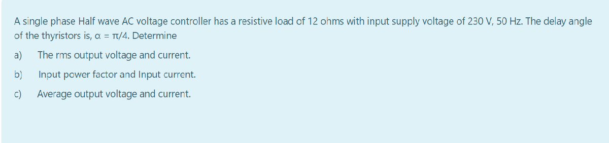 A single phase Half wave AC voltage controller has a resistive load of 12 ohms with input supply voltage of 230 V, 50 Hz. The delay angle
of the thyristors is, a = Tt/4. Determine
a)
The rms output voltage and current.
b)
Input power factor and Input current.
c)
Average output voltage and current.
