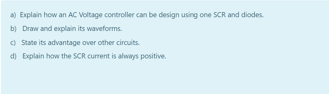 a) Explain how an AC Voltage controller can be design using one SCR and diodes.
b) Draw and explain its waveforms.
c) State its advantage over other circuits.
d) Explain how the SCR current is always positive.
