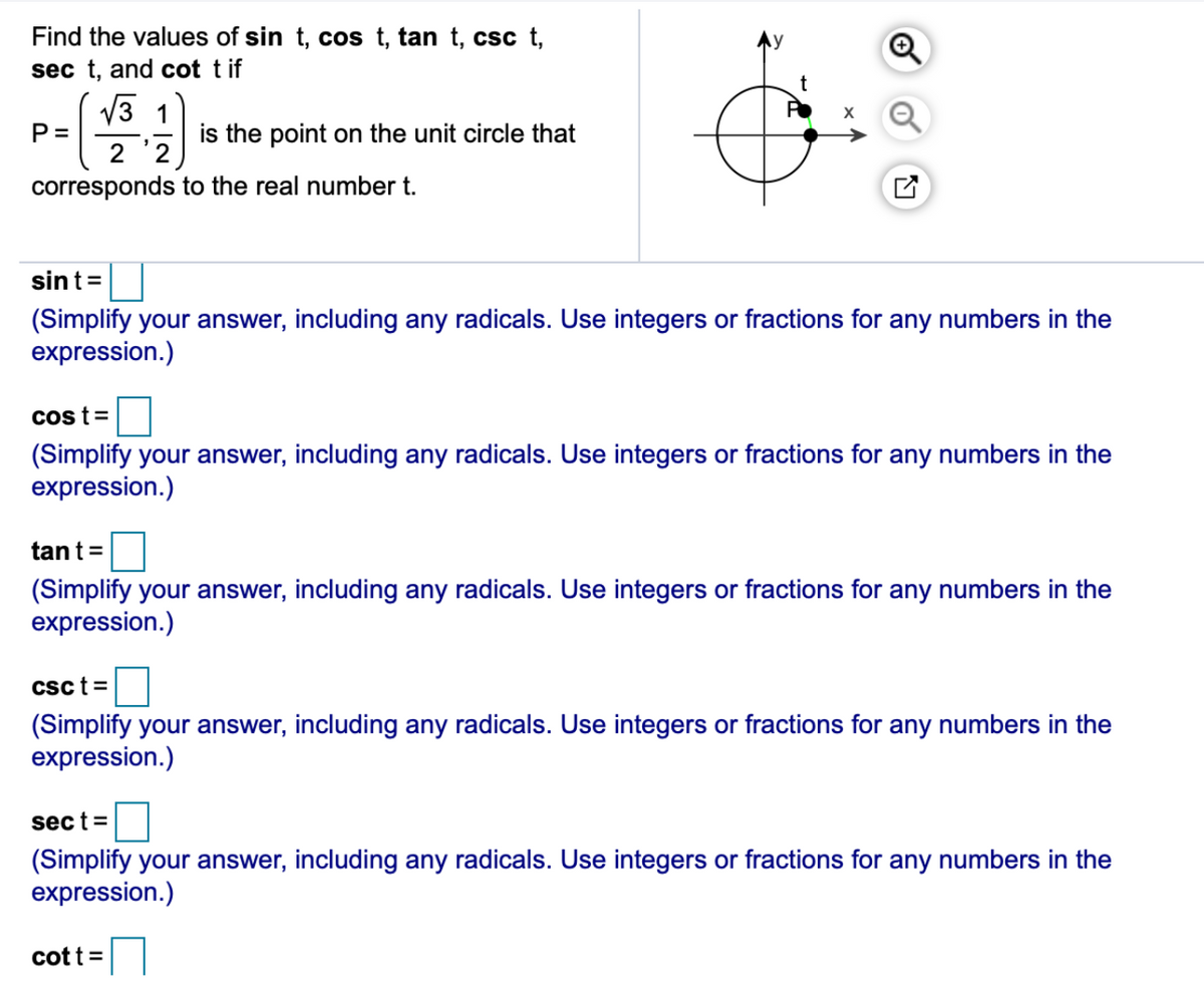 Find the values of sin t, cos t, tan t, csc t,
sec t, and cot t if
t
V3 1
P =
is the point on the unit circle that
corresponds to the real number t.
sint=
(Simplify your answer, including any radicals. Use integers or fractions for any numbers in the
expression.)
Cos t=
(Simplify your answer, including any radicals. Use integers or fractions for any numbers in the
expression.)
tant=
(Simplify your answer, including any radicals. Use integers or fractions for any numbers in the
expression.)
csct =
(Simplify your answer, including any radicals. Use integers or fractions for any numbers in the
expression.)
sect=
(Simplify your answer, including any radicals. Use integers or fractions for any numbers in the
expression.)
cott =
