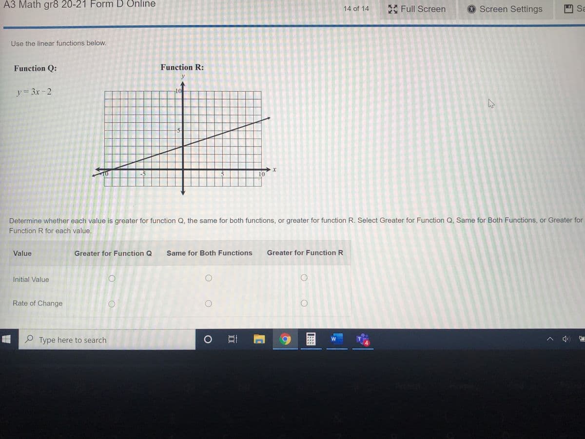 A3 Math gr8 20-21 Form D Önline
*Full Screen
Screen Settings
O Sa
14 of 14
Use the linear functions below.
Function Q:
Function R:
y
y= 3x - 2
10
5-
10
-5
10
Determine whether each value is greater for function Q, the same for both functions, or greater for function R. Select Greater for Function Q, Same for Both Functions, or Greater for
Function R for each value.
Value
Greater for Function Q
Same for Both Functions
Greater for Function R
Initial Value
Rate of Change
O Type here to search
