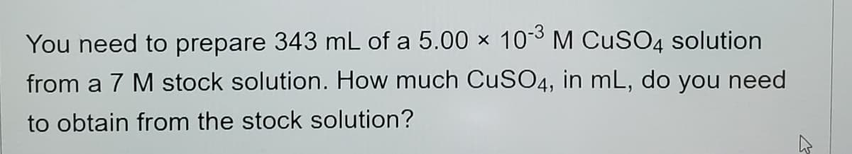 You need to prepare 343 mL of a 5.00 × 103 M CuSO4 solution
from a 7 M stock solution. How much CuSO4, in mL, do you need
to obtain from the stock solution?
