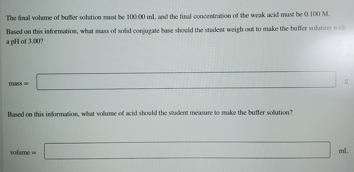 The final volume of buffer solution must be 100.00 mL and the final concentration of the weak acid must be 0.100 M.
Based on this information, what mass of solid conjugate base should the student weigh out to make the buffer solution with
a pH of 3.00?
mass =
Based on this information, what volume of acid should the student measure to make the buffer solution?
volume =
mL
