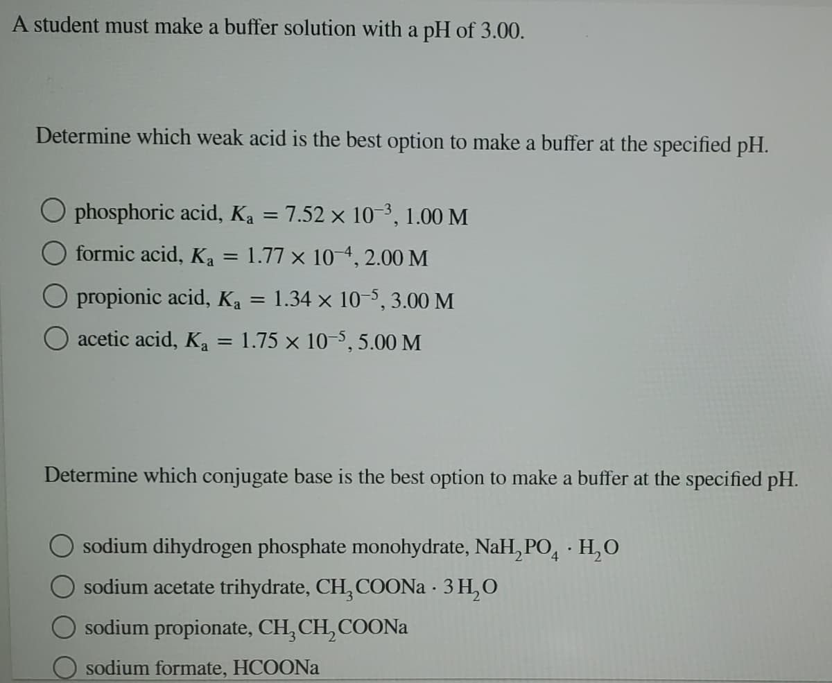 A student must make a buffer solution with a pH of 3.00.
Determine which weak acid is the best option to make a buffer at the specified pH.
O phosphoric acid, Ka = 7.52 × 10-3, 1.00 M
formic acid, Ka
1.77 x 10 4, 2.00 M
O propionic acid, Ka = 1.34 × 10-5,3.00 M
acetic acid, Ka = 1.75 × 10-5, 5.00 M
Determine which conjugate base is the best option to make a buffer at the specified pH.
O sodium dihydrogen phosphate monohydrate, NaH, PO, · H,O
sodium acetate trihydrate, CH, COON · 3 H,O
sodium propionate, CH, CH, COONa
O sodium formate, HCOONA
