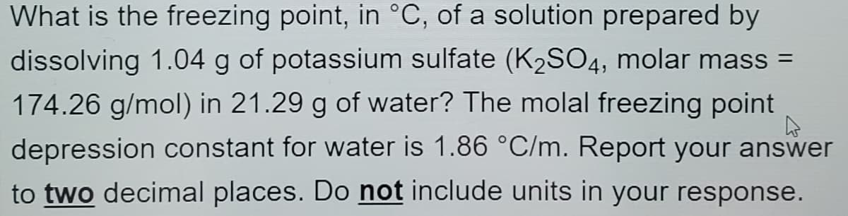 What is the freezing point, in °C, of a solution prepared by
dissolving 1.04 g of potassium sulfate (K2SO4, molar mass =
174.26 g/mol) in 21.29 g of water? The molal freezing point
depression constant for water is 1.86 °C/m. Report your answer
to two decimal places. Do not include units in your response.
