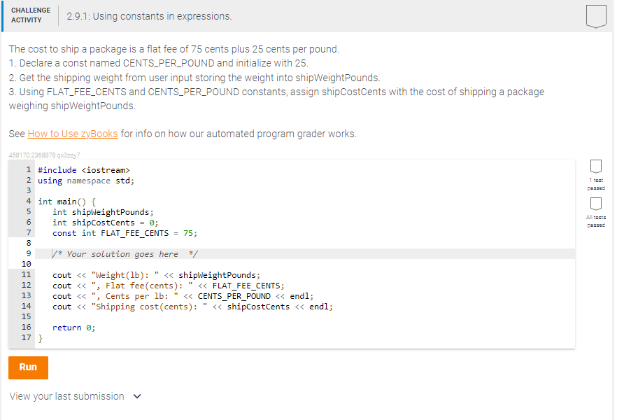 CHALLENGE 2.9.1: Using constants in expressions.
ACTIVITY
The cost to ship a package is a flat fee of 75 cents plus 25 cents per pound.
1. Declare a const named CENTS_PER_POUND and initialize with 25.
2. Get the shipping weight from user input storing the weight into shipWeightPounds.
3. Using FLAT_FEE_CENTS and CENTS_PER_POUND constants, assign shipCostCents with the cost of shipping a package
weighing shipWeightPounds.
See How to Use zyBooks for info on how our automated program grader works.
458170.2368878.qx3zqy7
1 #include <iostream>
2 using namespace std;
3
4 int main() {
5
int shipWeightPounds;
6 int shipCostCents = 0;
1000 o
7
8
9 /* Your solution goes here */
10
11
12
13
14
15
16
17 }
const int FLAT_FEE_CENTS = 75;
Run
cout << "Weight (lb): " << shipWeightPounds;
cout << ", Flat fee(cents):
cout <<
Cents per lb: " <<CENTS_PER_POUND << endl;
cout << "Shipping cost(cents): " << shipCostCents << endl;
return 0;
View your last submission
<< FLAT_FEE_CENTS;
1 test
All tests