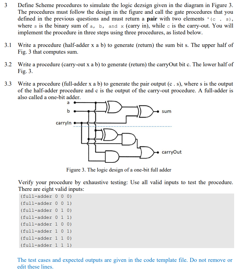 3
Define Scheme procedures to simulate the logic dezsign given in the diagram in Figure 3.
The procedures must follow the design in the figure and call the gate procedures that you
defined in the previous questions and must return a pair with two elements ' (c. s),
where s is the binary sum of a, b, and x (carry in), while c is the carry-out. You will
implement the procedure in three steps using three procedures, as listed below.
3.1 Write a procedure (half-adder x a b) to generate (return) the sum bit s. The upper half of
Fig. 3 that computes sum.
3.2 Write a procedure (carry-out x a b) to generate (return) the carryOut bit c. The lower half of
Fig. 3.
3.3 Write a procedure (full-adder x a b) to generate the pair output (c. s), where s is the output
of the half-adder procedure and c is the output of the carry-out procedure. A full-adder is
also called a one-bit adder.
a
b
carryin
THE
D
sum
carryOut
Figure 3. The logic design of a one-bit full adder
Verify your procedure by exhaustive testing: Use all valid inputs to test the procedure.
There are eight valid inputs:
(full-adder 0 0 0)
(full-adder 0 0 1)
(full-adder 0 1 0)
(full-adder 0 1 1)
(full-adder 1 0 0)
(full-adder 1 0 1)
(full-adder 1 1 0)
(full-adder 1 1 1)
The test cases and expected outputs are given in the code template file. Do not remove or
edit these lines.