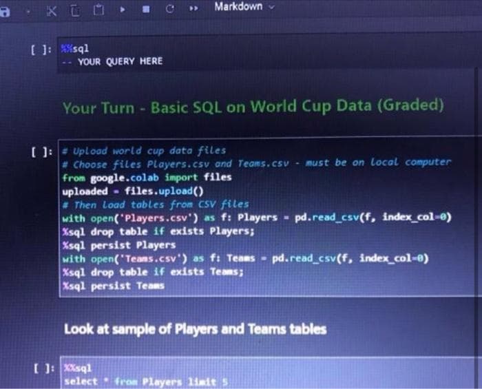 a
KOO
[ ]: %%sql
YOUR QUERY HERE
Markdown
Your Turn - Basic SQL on World Cup Data (Graded)
[ ]: # Upload world cup data files
# Choose files Players.csv and Teams.csv
from google.colab import files
uploaded files.upload()
# Then Load tables from CSV files
with open('Players.csv') as f: Players
Xsql drop table if exists Players;
[ ]: XXsql
%sql persist Players
with open('Teams.csv') as f: Teams pd.read_csv(f, index_col-0)
Xsql drop table if exists Teams;
Xsql persist Teams
must be on Local computer
-
select from Players limit 5
pd.read_csv(f, index_col-0)
Look at sample of Players and Teams tables