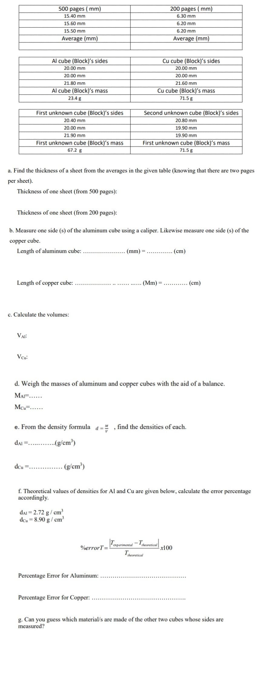 500 pages ( mm)
200 pages ( mm)
15.40 mm
6.30 mm
15.60 mm
6.20 mm
15.50 mm
6.20 mm
Average (mm)
Average (mm)
Al cube (Block)'s sides
Cu cube (Block)'s sides
20.00 mm
20.00 mm
20.00 mm
20.00 mm
21.80 mm
21.60 mm
Al cube (Block)'s mass
Cu cube (Block)'s mass
23.4 g
71.5 g
First unknown cube (Block)'s sides
Second unknown cube (Block)'s sides
20.40 mm
20.80 mm
20.00 mm
19.90 mm
21.90 mm
19.90 mm
First unknown cube (Block)'s mass
First unknown cube (Block)'s mass
67.2 g
71.5 g
a. Find the thickness of a sheet from the averages in the given table (knowing that there are two pages
per sheet).
Thickness of one sheet (from 500 pages):
Thickness of one sheet (from 200 pages):
b. Measure one side (s) of the aluminum cube using a caliper. Likewise measure one side (s) of the
copper cube.
Length of aluminum cube:
(mm) =............ (cm)
Length of copper cube:
(Mm) =
(cm)
c. Calculate the volumes:
VAI:
Vcu:
d. Weigh the masses of aluminum and copper cubes with the aid of a balance.
MAF.....
MCu=.....
e. From the density formula d= " , find the densities of each.
dai =.. .(g/cm?)
dcu
(g/cm')
f. Theoretical values of densities for Al and Cu are given below, calculate the error percentage
accordingly.
dai = 2.72 g/ cm³
dcu = 8.90 g/ cm
Taperimonal -Thoreial
theoretical
%errorT=
x100
Theoretical
Percentage Error for Aluminum:
Percentage Error for Copper:
g. Can you guess which material/s are made of the other two cubes whose sides are
measured?
