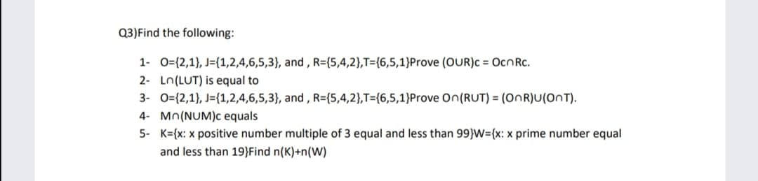 Q3)Find the following:
1- 0={2,1}, J={1,2,4,6,5,3}, and , R={5,4,2},T={6,5,1}Prove (OUR)c = OcnRc.
2- Ln(LUT) is equal to
3- 0={2,1}, J={1,2,4,6,5,3}, and , R={5,4,2},T={6,5,1}Prove On(RUT) = (ONR)U(OnT).
4- Mn(NUM)c equals
5- K={x: x positive number multiple of 3 equal and less than 99}W={x: x prime number equal
and less than 19}Find n(K)+n(W)
