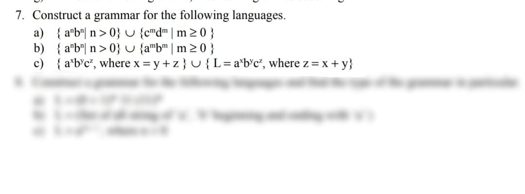 7. Construct a grammar for the following languages.
a) { a*b"| n > 0} u {cmd"|m> 0 }
b) { a"b"| n > 0} U {a"b™ | m 2 0 }
c) { a*b'c*, where x = y + z} U {L=a*b°c°, where z = x + y}
%3D
