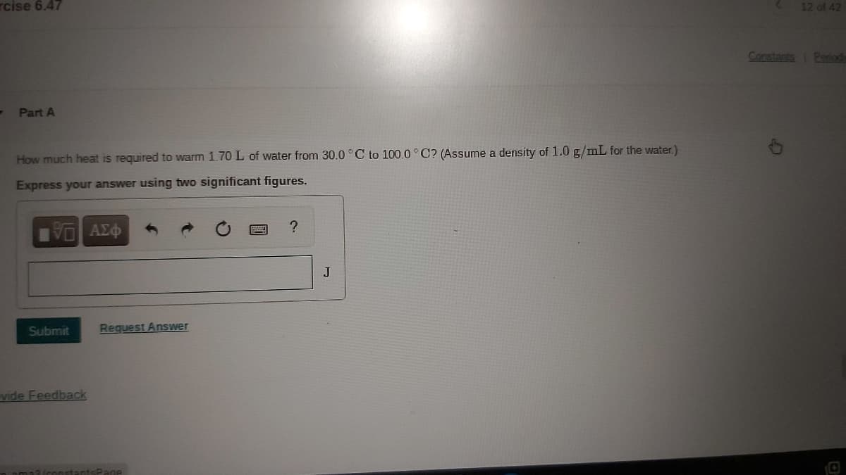 rcise 6.47
12 of 42
Constants
Period
- Part A
How much heat is required to warm 1.70 L of water from 30.0 °C to 100.0°C? (Assume a density of 1.0 g/mL for the water.)
Express your answer using two significant figures.
J
Submit
Request Answer
vide Feedback
(constantsPane
