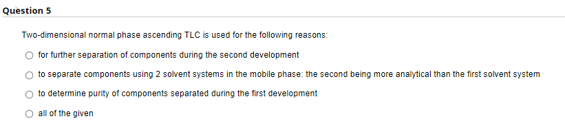 Question 5
Two-dimensional normal phase ascending TLC is used for the following reasons:
for further separation of components during the second development
to separate components using 2 solvent systems in the mobile phase: the second being more analytical than the first solvent system
to determine purity of components separated during the first development
O all of the given