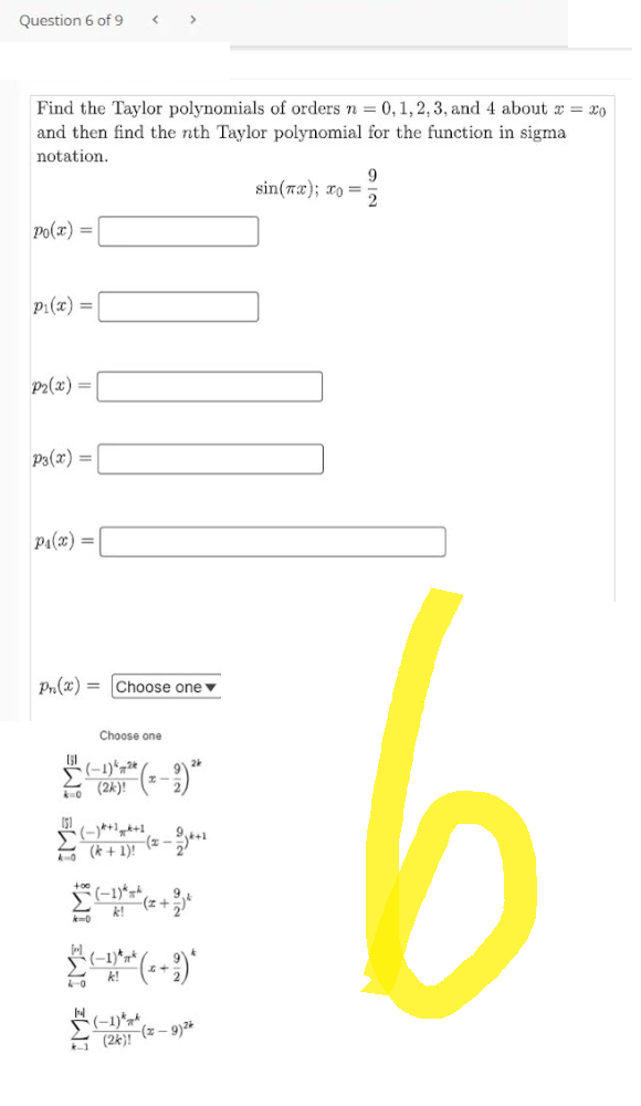 Question 6 of 9
Po(x) =
Find the Taylor polynomials of orders n = 0, 1, 2, 3, and 4 about x = 20
and then find the nth Taylor polynomial for the function in sigma.
notation.
P₁(x) =
P₂(x) =
P3(x) =
P₁(x) =
<
Pn(x)= [Choose one
k=0
Choose one
>
2
2-0 (2k)! (2-2) ²4
151
2-0 (K + 1)! (2² - 2)²+1
(-1)*
k!
(-1)
(-1) k
(2k)! (-9) ²*
sin(x); x =
9
6