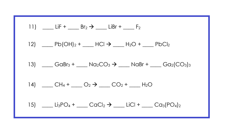 11)
12)
13)
14)
15)
LiF +
Pb(OH)2 +
GaBr3 +
CH4 +
Br₂ →
Li3PO4 +
LiBr +
HCI →→
Na₂CO3 →
O2 →
CaCl₂ →
F₂
H₂O +
CO₂ +
NaBr +
LICI +
H₂O
PbCl₂
Ga₂(CO3)3
CA3(PO4)2