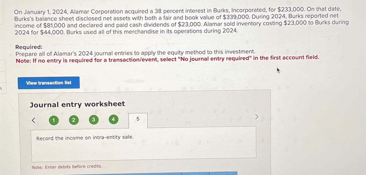 On January 1, 2024, Alamar Corporation acquired a 38 percent interest in Burks, Incorporated, for $233,000. On that date,
Burks's balance sheet disclosed net assets with both a fair and book value of $339,000. During 2024, Burks reported net
income of $81,000 and declared and paid cash dividends of $23,000. Alamar sold inventory costing $23,000 to Burks during
2024 for $44,000. Burks used all of this merchandise in its operations during 2024.
Required:
Prepare all of Alamar's 2024 journal entries to apply the equity method to this investment.
Note: If no entry is required for a transaction/event, select "No journal entry required" in the first account field.
View transaction list
Journal entry worksheet
<
1
2
3
4
Record the income on intra-entity sale.
Note: Enter debits before credits.
5