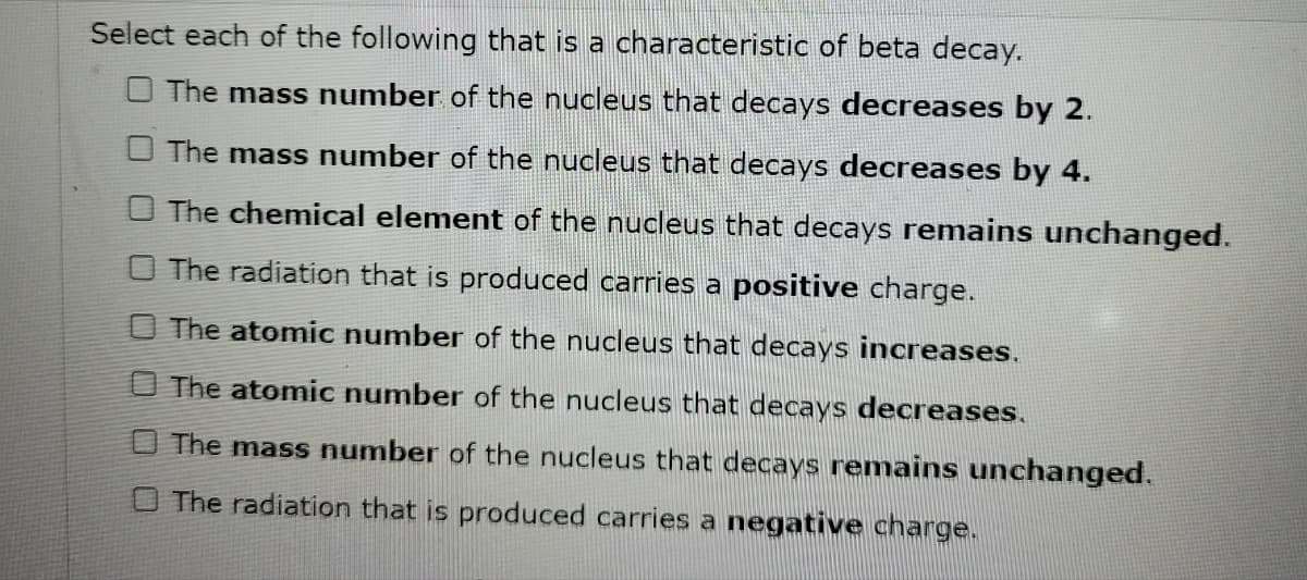 Select each of the following that is a characteristic of beta decay.
The mass number of the nucleus that decays decreases by 2.
The mass number of the nucleus that decays decreases by 4.
The chemical element of the nucleus that decays remains unchanged.
O The radiation that is produced carries a positive charge.
The atomic number of the nucleus that decays increases.
The atomic number of the nucleus that decays decreases.
The mass number of the nucleus that decays remains unchanged.
O The radiation that is produced carries a negative charge.