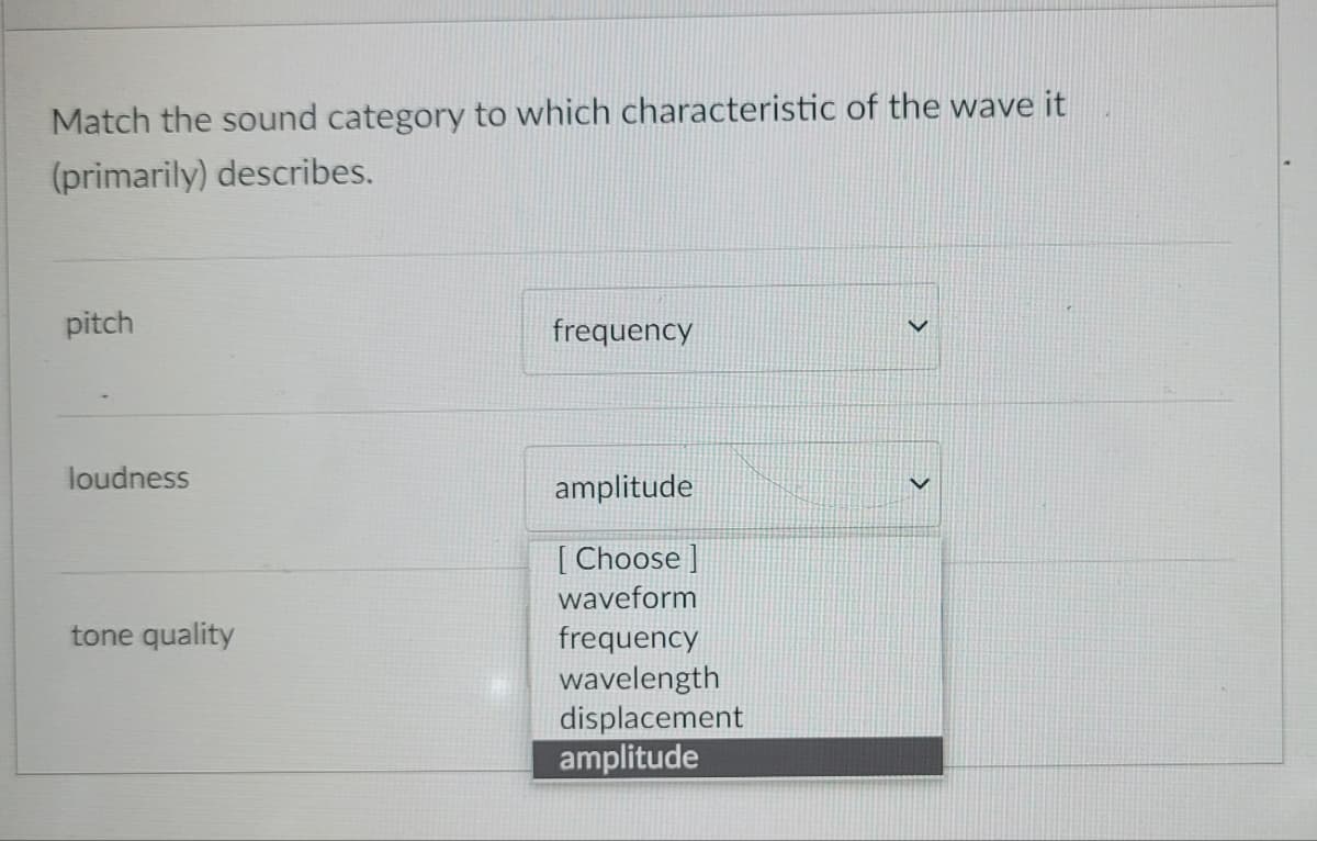 Match the sound category to which characteristic of the wave it
(primarily) describes.
pitch
frequency
loudness
amplitude
[Choose ]
waveform
tone quality
frequency
wavelength
displacement
amplitude
