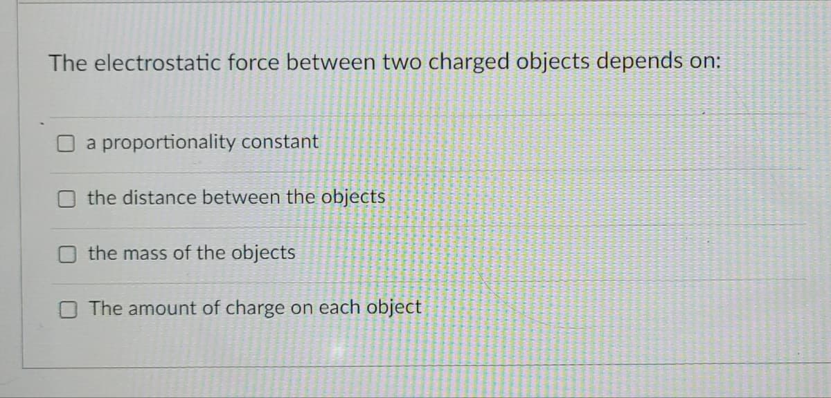 The electrostatic force between two charged objects depends on:
a proportionality constant
the distance between the objects
the mass of the objects
The amount of charge on each object
