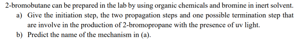 2-bromobutane can be prepared in the lab by using organic chemicals and bromine in inert solvent.
a) Give the initiation step, the two propagation steps and one possible termination step that
are involve in the production of 2-bromopropane with the presence of uv light.
b) Predict the name of the mechanism in (a).
