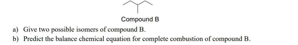 Compound B
a) Give two possible isomers of compound B.
b) Predict the balance chemical equation for complete combustion of compound B.
