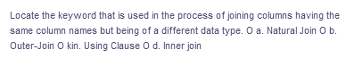 Locate the keyword that is used in the process of joining columns having the
same column names but being of a different data type. O a. Natural Join O b.
Outer-Join O kin. Using Clause O d. Inner join