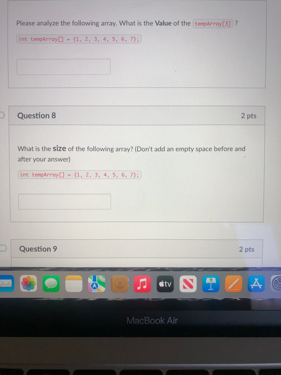 ---

### Array Analysis Questions

**Question 7**

Please analyze the following array. What is the **Value** of the `tempArray[3]`?

```cpp
int tempArray[] = {1, 2, 3, 4, 5, 6, 7};
```

*Your Answer:*

---

**Question 8** (2 pts)

What is the **size** of the following array? (Don't add an empty space before and after your answer)

```cpp
int tempArray[] = {1, 2, 3, 4, 5, 6, 7};
```

*Your Answer:*

---

**Question 9** (2 pts)

---

This text appears on a typical assessment page where students are required to analyze arrays in a programming context, specifically using the C++ programming language.

In **Question 7**, students are asked to find the value of a specific element in a given array. 

In **Question 8**, students are required to determine the size of a given array.

This page is designed to test students' understanding of array indexing and size determination in C++.