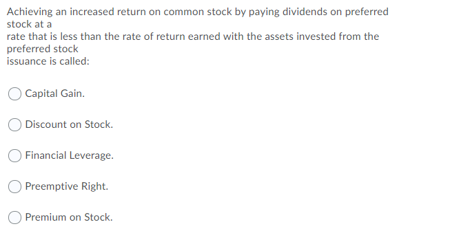 Achieving an increased return on common stock by paying dividends on preferred
stock at a
rate that is less than the rate of return earned with the assets invested from the
preferred stock
issuance is called:
Capital Gain.
Discount on Stock.
O Financial Leverage.
Preemptive Right.
O Premium on Stock.
