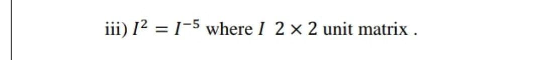 iii) 12 = 1-5 where I 2 x 2 unit matrix .
