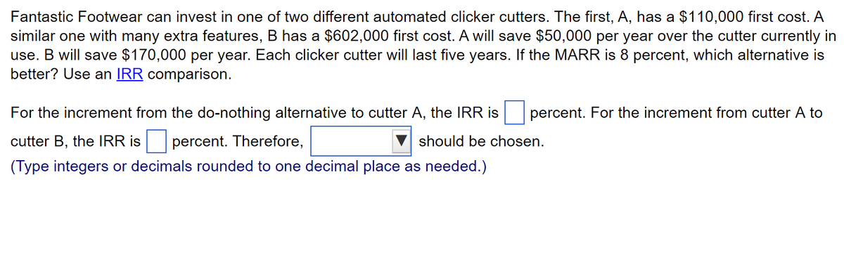 Fantastic Footwear can invest in one of two different automated clicker cutters. The first, A, has a $110,000 first cost. A
similar one with many extra features, B has a $602,000 first cost. A will save $50,000 per year over the cutter currently in
use. B will save $170,000 per year. Each clicker cutter will last five years. If the MARR is 8 percent, which alternative is
better? Use an IRR comparison.
For the increment from the do-nothing alternative to cutter A, the IRR is
cutter B, the IRR is percent. Therefore,
should be chosen.
(Type integers or decimals rounded to one decimal place as needed.)
percent. For the increment from cutter A to