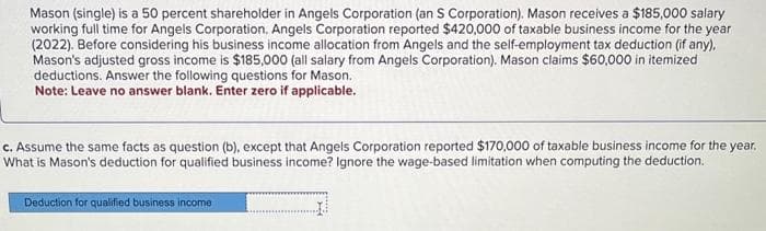 Mason (single) is a 50 percent shareholder in Angels Corporation (an S Corporation). Mason receives a $185,000 salary
working full time for Angels Corporation. Angels Corporation reported $420,000 of taxable business income for the year
(2022). Before considering his business income allocation from Angels and the self-employment tax deduction (if any),
Mason's adjusted gross income is $185,000 (all salary from Angels Corporation). Mason claims $60,000 in itemized
deductions. Answer the following questions for Mason.
Note: Leave no answer blank. Enter zero if applicable.
c. Assume the same facts as question (b), except that Angels Corporation reported $170,000 of taxable business income for the year.
What is Mason's deduction for qualified business income? Ignore the wage-based limitation when computing the deduction.
Deduction for qualified business income