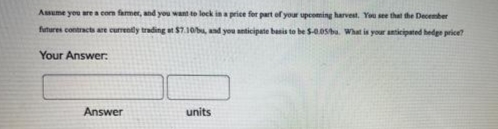 Assume you are a corn farmer, and you want to lock in a price for part of your upcoming harvest. You see that the December
futures contracts are currently trading at $7.10/bu, and you anticipate basis to be $-0.05bu. What is your anticipated hedge price?
Your Answer:
Answer
units