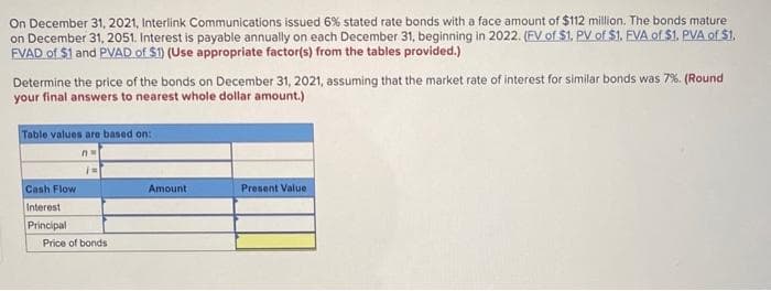 On December 31, 2021, Interlink Communications issued 6% stated rate bonds with a face amount of $112 million. The bonds mature
on December 31, 2051. Interest is payable annually on each December 31, beginning in 2022. (FV of $1. PV of $1. EVA of $1. PVA of $1.
FVAD of $1 and PVAD of $1) (Use appropriate factor(s) from the tables provided.)
Determine the price of the bonds on December 31, 2021, assuming that the market rate of interest for similar bonds was 7%. (Round
your final answers to nearest whole dollar amount.)
Table values are based on:
n
Cash Flow
Interest
Principal
Price of bonds
Amount
Present Value