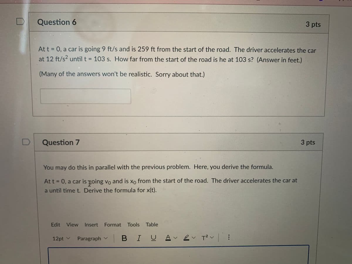 Question 6
3 pts
At t = 0, a car is going 9 ft/s and is 259 ft from the start of the road. The driver accelerates the car
at 12 ft/s? until t = 103 s. How far from the start of the road is he at 103 s? (Answer in feet.)
%3D
%3D
(Many of the answers won't be realistic. Sorry about that.)
Question 7
3 pts
You may do this in parallel with the previous problem. Here, you derive the formula.
At t = 0, a car is going vo and is xo from the start of the road. The driver accelerates the car at
a until time t. Derive the formula for x(t).
Edit View Insert Format Tools Table
12pt v Paragraph v
B I므 스v 으v T2v |
