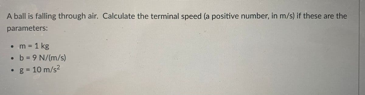 A ball is falling through air. Calculate the terminal speed (a positive number, in m/s) if these are the
parameters:
• m = 1 kg
• b = 9 N/(m/s)
• g = 10 m/s2
