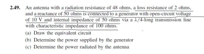 2.49. An antenna with a radiation resistance of 48 ohms, a loss resistance of 2 ohms,
and a reactance of 50 ohms is connected to a generator with open-circuit voltage
of 10 V and internal impedance of 50 ohms via a λ/4-long transmission line
with characteristic impedance of 100 ohms.
(a) Draw the equivalent circuit
(b) Determine the power supplied by the generator
(c) Determine the power radiated by the antenna