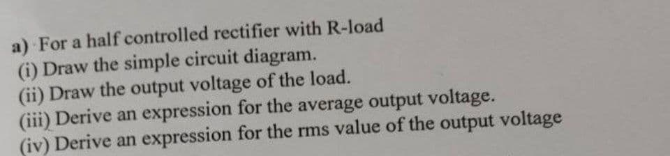 a) For a half controlled rectifier with R-load
(i) Draw the simple circuit diagram.
(ii) Draw the output voltage of the load.
(iii) Derive an expression for the average output voltage.
(iv) Derive an expression for the rms value of the output voltage