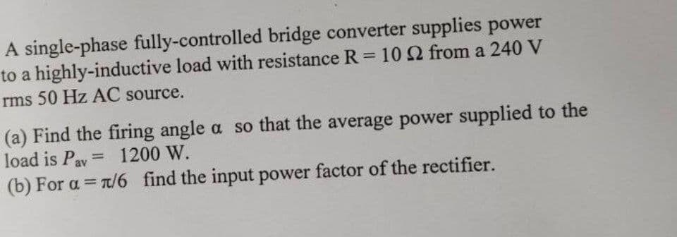 A single-phase fully-controlled bridge converter supplies power
to a highly-inductive load with resistance R = 10 22 from a 240 V
rms 50 Hz AC source.
(a) Find the firing angle a so that the average power supplied to the
load is Pav = 1200 W.
(b) For a = n/6 find the input power factor of the rectifier.