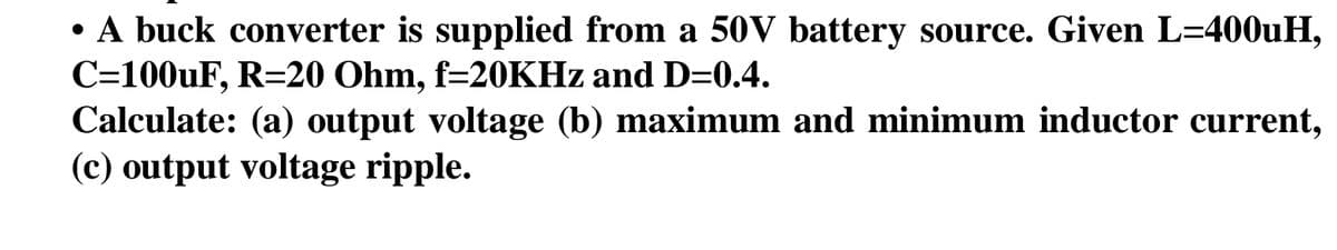 • A buck converter is supplied from a 50V battery source. Given L=400uH,
C=100uF, R=20 Ohm, f=20KHz and D=0.4.
Calculate: (a) output voltage (b) maximum and minimum inductor current,
(c) output voltage ripple.