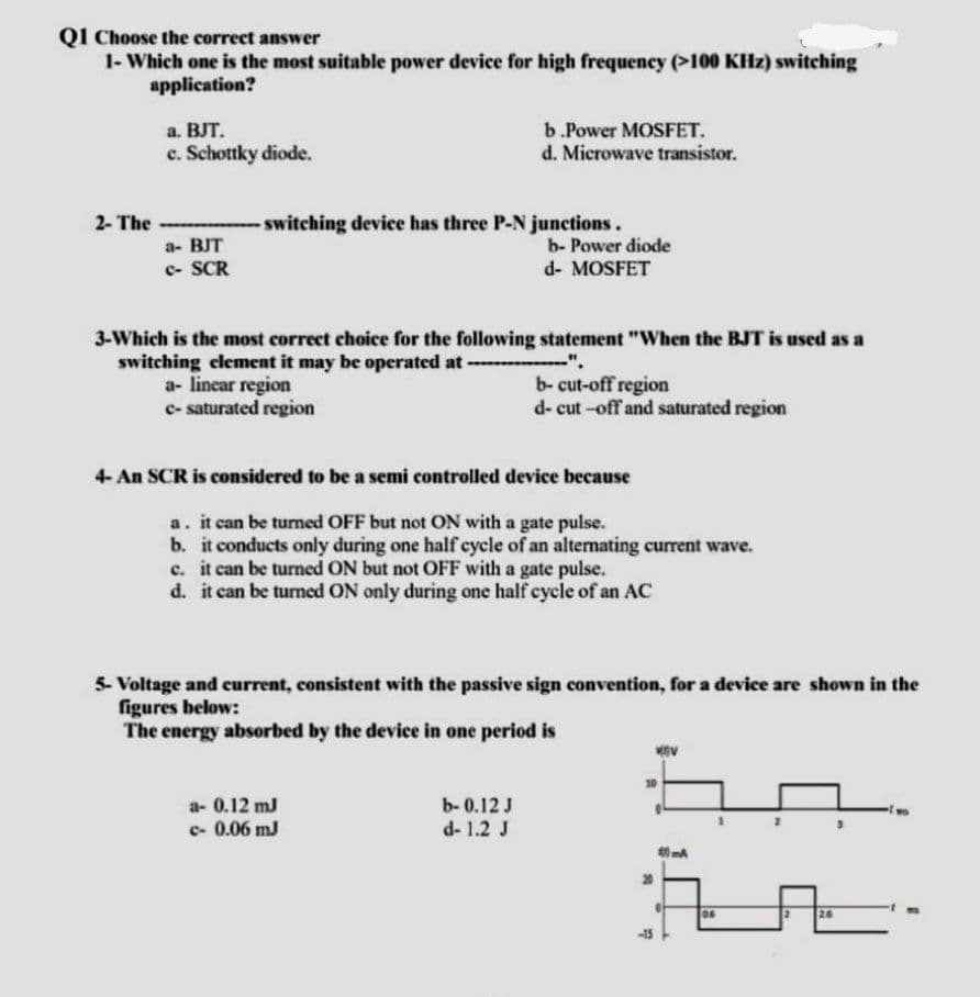 Q1 Choose the correct answer
1- Which one is the most suitable power device for high frequency (>100 KHz) switching
application?
a. BJT.
b.Power MOSFET.
c. Schottky diode.
d. Microwave transistor.
2- The
- switching device has three P-N junctions.
a- BJT
b- Power diode
c- SCR
d- MOSFET
statement "When the BJT is used as a
3-Which is the most correct choice for the following
switching element it may be operated at ----
a- linear region
b-cut-off region
c- saturated region
d-cut-off and saturated region
4- An SCR is considered to be a semi controlled device because
a. it can be turned OFF but not ON with a gate pulse.
b. it conducts only during one half cycle of an alternating current wave.
c. it can be turned ON but not OFF with a gate pulse.
d. it can be turned ON only during one half cycle of an AC
5- Voltage and current, consistent with the passive sign convention, for a device are shown in the
figures below:
The energy absorbed by the device in one period is
a- 0.12 m3
b-0.12 J
c-0.06 m3
d- 1.2 J
40mA
2
26
-15
06