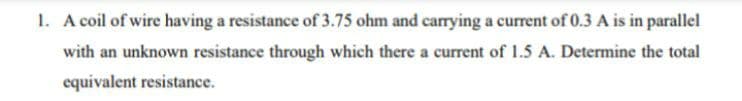 1. A coil of wire having a resistance of 3.75 ohm and carying a current of 0.3 A is in parallel
with an unknown resistance through which there a current of 1.5 A. Determine the total
equivalent resistance.
