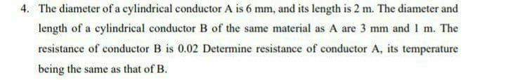 4. The diameter of a cylindrical conductor A is 6 mm, and its length is 2 m. The diameter and
length of a cylindrical conductor B of the same material as A are 3 mm and 1 m. The
resistance of conductor B is 0.02 Determine resistance of conductor A, its temperature
being the same as that of B.
