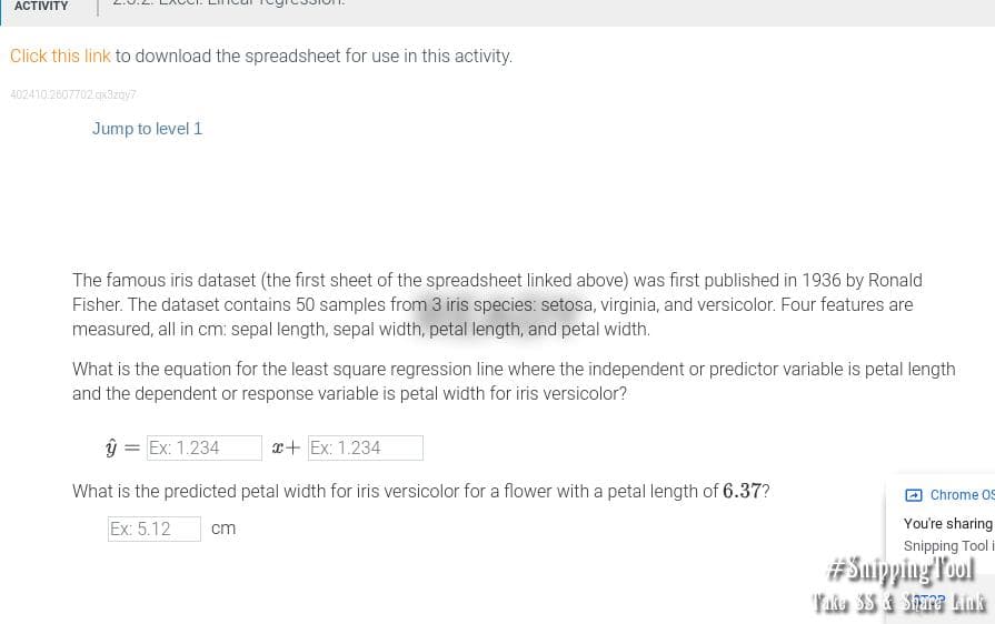 ACTIVITY
Click this link to download the spreadsheet for use in this activity.
402410.2607702 qx3zay?
Jump to level 1
The famous iris dataset (the first sheet of the spreadsheet linked above) was first published in 1936 by Ronald
Fisher. The dataset contains 50 samples from 3 iris species: setosa, virginia, and versicolor. Four features are
measured, all in cm: sepal length, sepal width, petal length, and petal width.
What is the equation for the least square regression line where the independent or predictor variable is petal length
and the dependent or response variable is petal width for iris versicolor?
ŷ = Ex: 1.234
r+ Ex: 1.234
What is the predicted petal width for iris versicolor for a flower with a petal length of 6.37?
Chrome 0S
Ex: 5.12
cm
You're sharing
Snipping Tool i
#Suiyping Poul
YAe SS Share Lius
