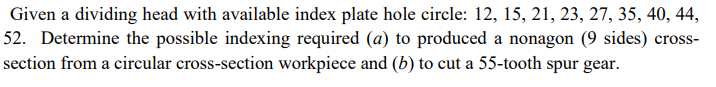 Given a dividing head with available index plate hole circle: 12, 15, 21, 23, 27, 35, 40, 44,
52. Determine the possible indexing required (a) to produced a nonagon (9 sides) cross-
section from a circular cross-section workpiece and (b) to cut a 55-tooth spur gear.