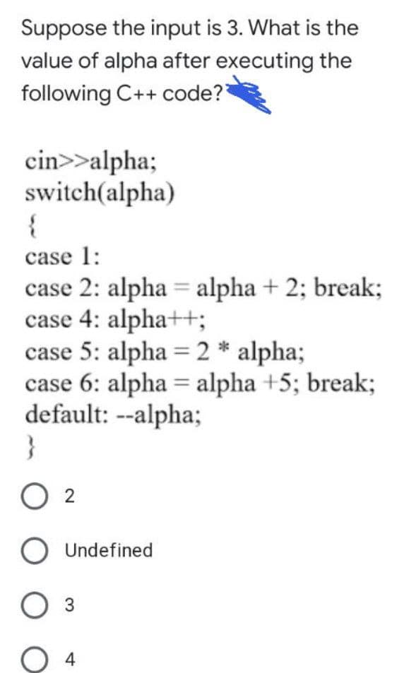 Suppose the input is 3. What is the
value of alpha after executing the
following C++ code?
cin>>alpha;
switch(alpha)
case 1:
case 2: alpha = alpha + 2; break;
case 4: alpha++;
case 5: alpha = 2 * alpha;
case 6: alpha = alpha +5; break;
default: --alpha;
}
%3D
O 2
O Undefined
Оз
4
